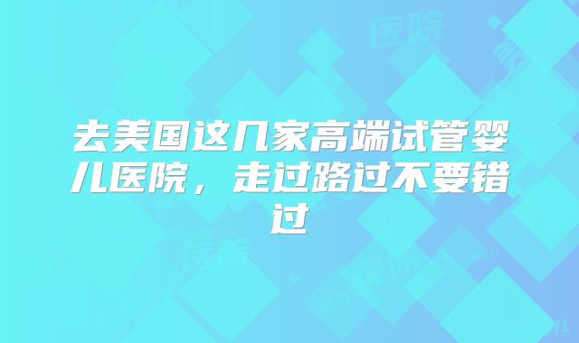 去美国这几家高端试管婴儿医院，走过路过不要错过