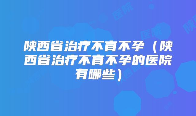 陕西省治疗不育不孕（陕西省治疗不育不孕的医院有哪些）