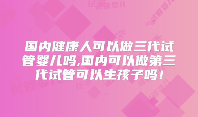 国内健康人可以做三代试管婴儿吗,国内可以做第三代试管可以生孩子吗！