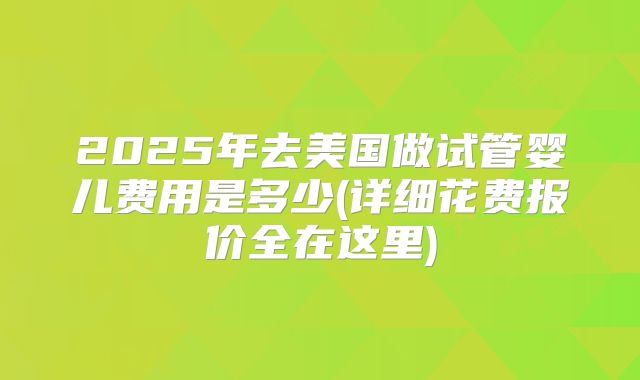 2025年去美国做试管婴儿费用是多少(详细花费报价全在这里)