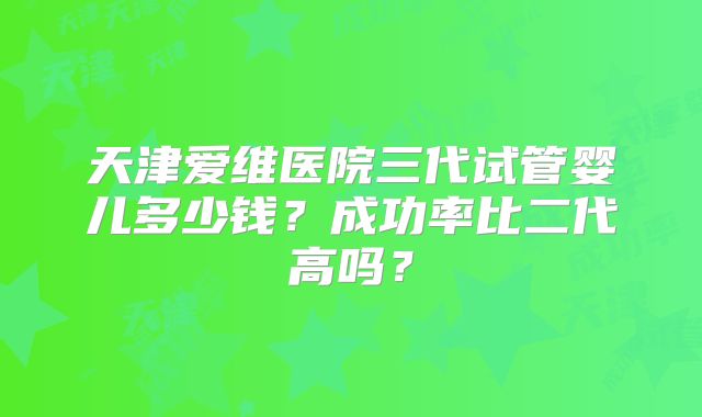天津爱维医院三代试管婴儿多少钱？成功率比二代高吗？