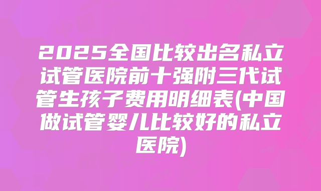 2025全国比较出名私立试管医院前十强附三代试管生孩子费用明细表(中国做试管婴儿比较好的私立医院)