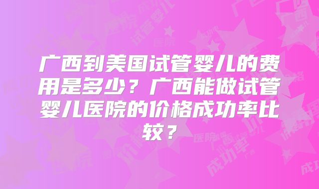 广西到美国试管婴儿的费用是多少？广西能做试管婴儿医院的价格成功率比较？