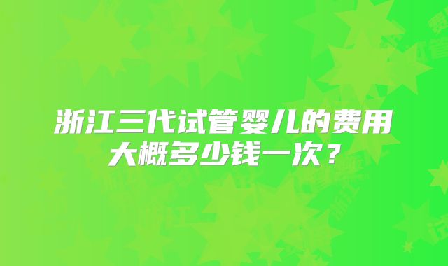 浙江三代试管婴儿的费用大概多少钱一次？
