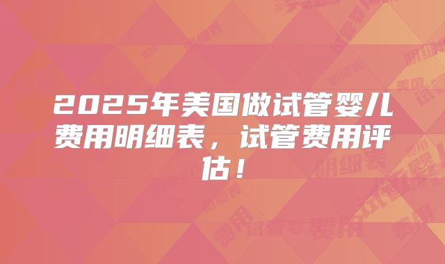 2025年美国做试管婴儿费用明细表，试管费用评估！