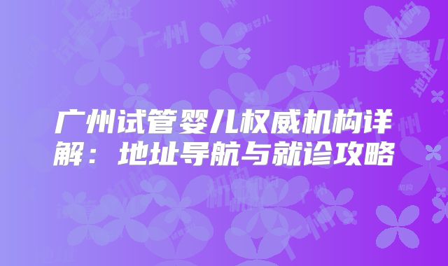 广州试管婴儿权威机构详解:地址导航与就诊攻略