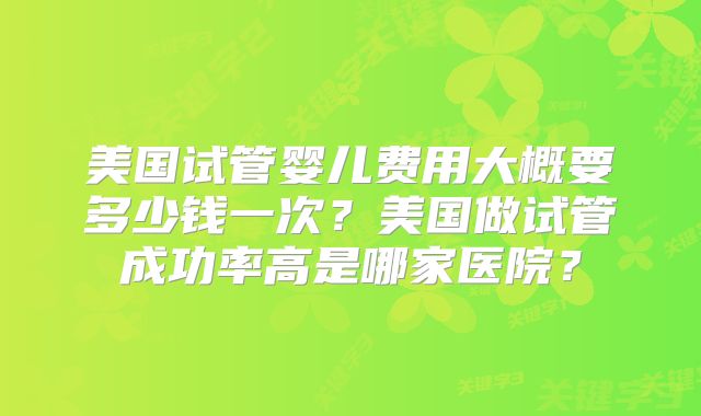 美国试管婴儿费用大概要多少钱一次？美国做试管成功率高是哪家医院？