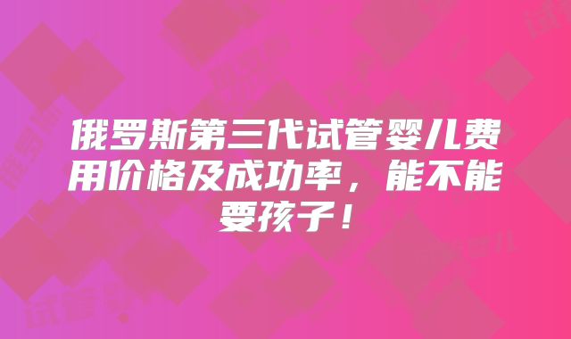 俄罗斯第三代试管婴儿费用价格及成功率，能不能要孩子！