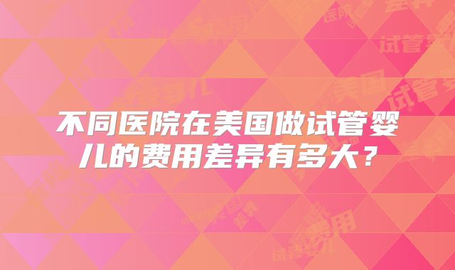 不同医院在美国做试管婴儿的费用差异有多大？