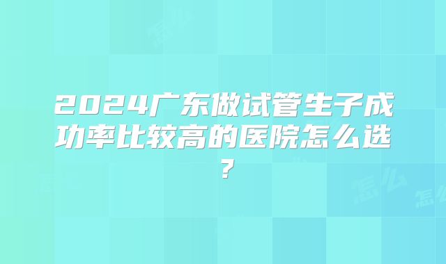 2024广东做试管生子成功率比较高的医院怎么选？