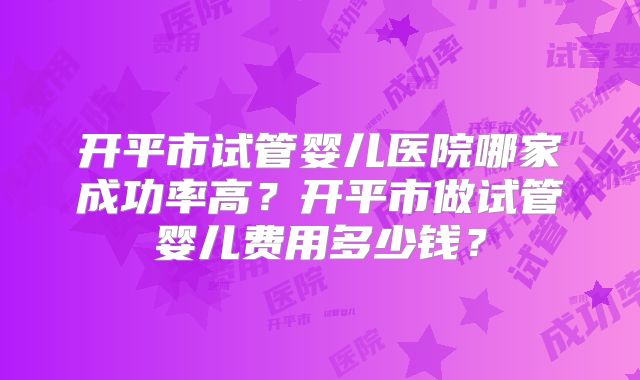 开平市试管婴儿医院哪家成功率高？开平市做试管婴儿费用多少钱？