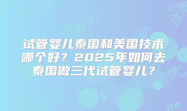 试管婴儿泰国和美国技术哪个好？2025年如何去泰国做三代试管婴儿？