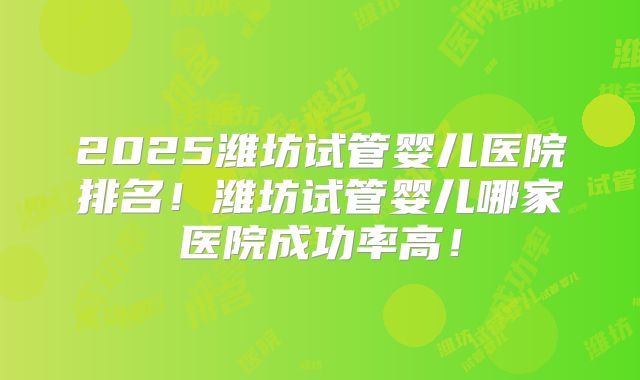 2025潍坊试管婴儿医院排名！潍坊试管婴儿哪家医院成功率高！