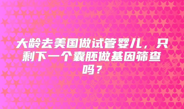 大龄去美国做试管婴儿，只剩下一个囊胚做基因筛查吗？