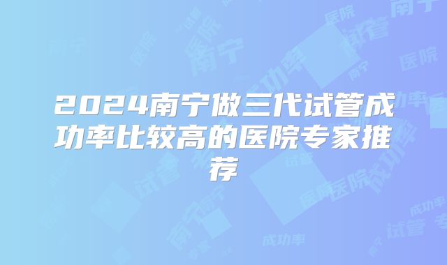 2024南宁做三代试管成功率比较高的医院专家推荐