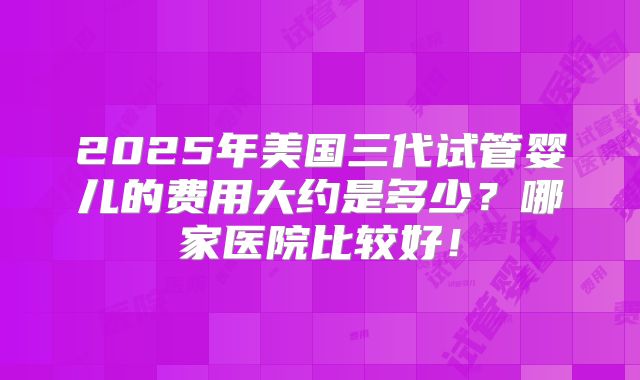 2025年美国三代试管婴儿的费用大约是多少？哪家医院比较好！