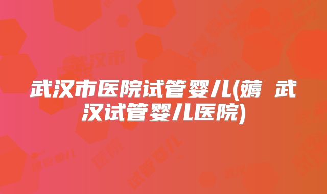 武汉市医院试管婴儿(薅慜武汉试管婴儿医院)