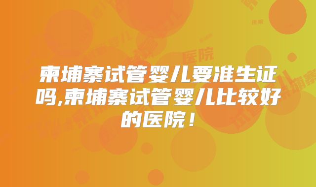 柬埔寨试管婴儿要准生证吗,柬埔寨试管婴儿比较好的医院！