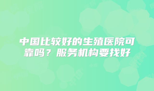 中国比较好的生殖医院可靠吗？服务机构要找好