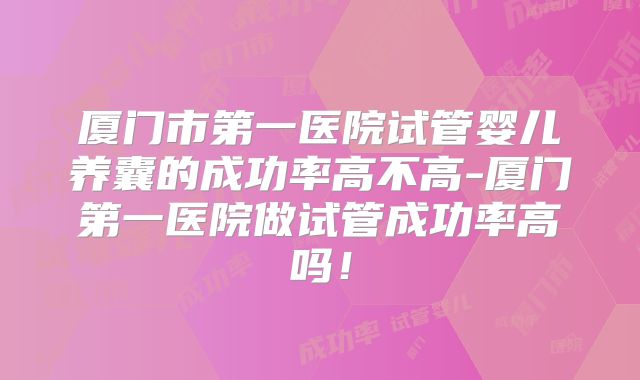 厦门市第一医院试管婴儿养囊的成功率高不高-厦门第一医院做试管成功率高吗！
