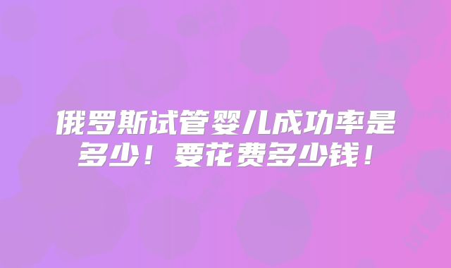 俄罗斯试管婴儿成功率是多少!要花费多少钱!