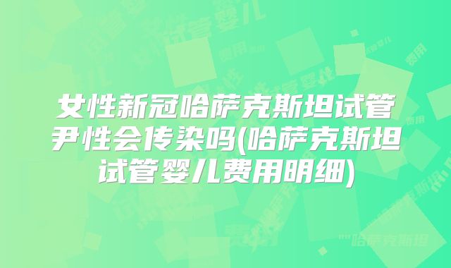 女性新冠哈萨克斯坦试管尹性会传染吗(哈萨克斯坦试管婴儿费用明细)