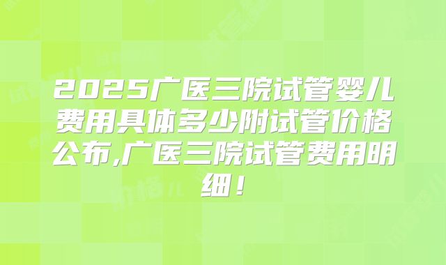 2025广医三院试管婴儿费用具体多少附试管价格公布,广医三院试管费用明细!