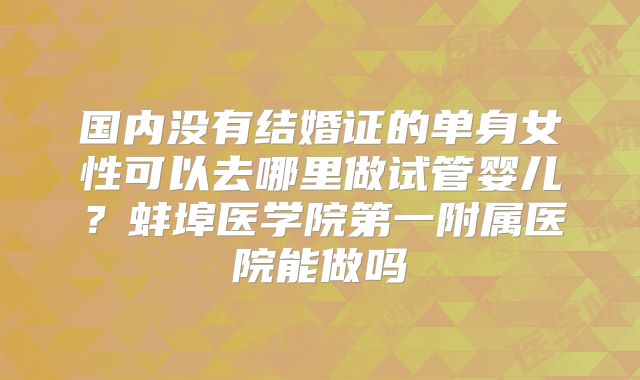 国内没有结婚证的单身女性可以去哪里做试管婴儿？蚌埠医学院第一附属医院能做吗