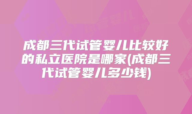 成都三代试管婴儿比较好的私立医院是哪家(成都三代试管婴儿多少钱)