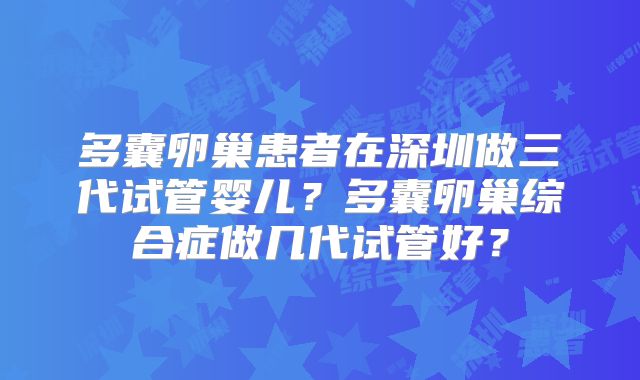 多囊卵巢患者在深圳做三代试管婴儿？多囊卵巢综合症做几代试管好？