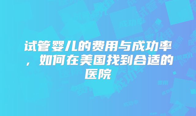 试管婴儿的费用与成功率，如何在美国找到合适的医院