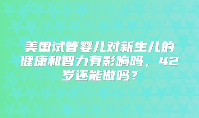美国试管婴儿对新生儿的健康和智力有影响吗，42岁还能做吗？