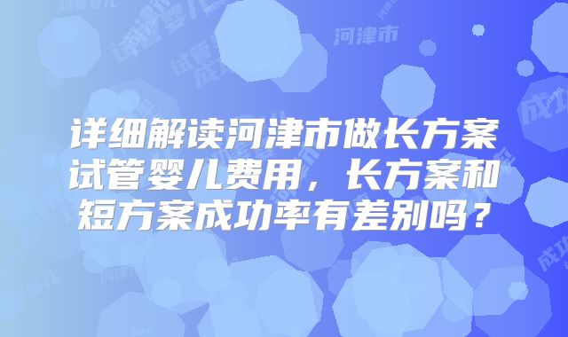 详细解读河津市做长方案试管婴儿费用，长方案和短方案成功率有差别吗？