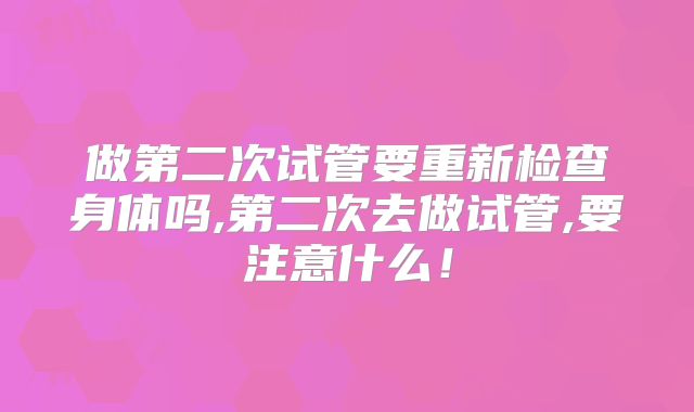 做第二次试管要重新检查身体吗,第二次去做试管,要注意什么！
