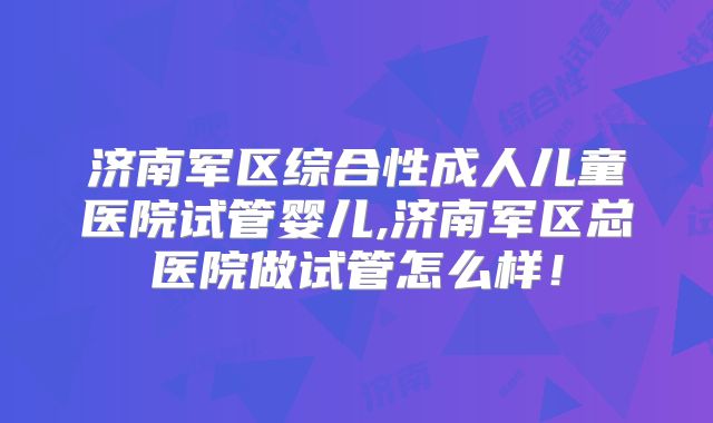 济南军区综合性成人儿童医院试管婴儿,济南军区总医院做试管怎么样！