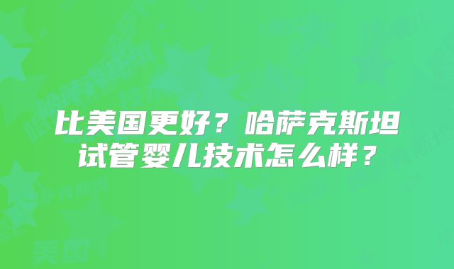 比美国更好？哈萨克斯坦试管婴儿技术怎么样？