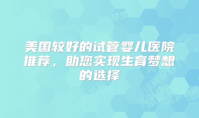 美国较好的试管婴儿医院推荐,助您实现生育梦想的选择