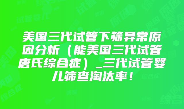 美国三代试管下筛异常原因分析(能美国三代试管唐氏综合症)_三代试管婴儿筛查淘汰率!