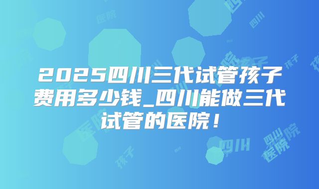 2025四川三代试管孩子费用多少钱_四川能做三代试管的医院!