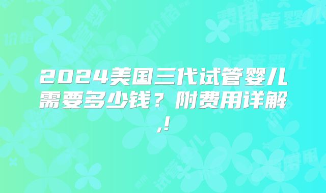 2024美国三代试管婴儿需要多少钱?附费用详解,!