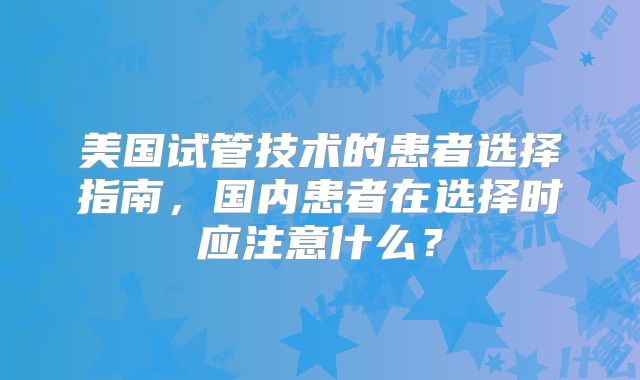美国试管技术的患者选择指南，国内患者在选择时应注意什么？