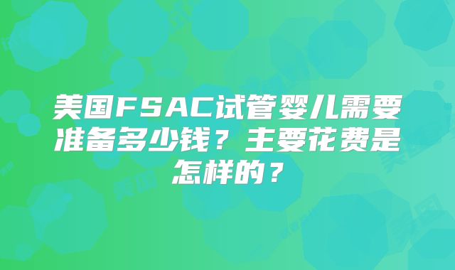 美国FSAC试管婴儿需要准备多少钱？主要花费是怎样的？