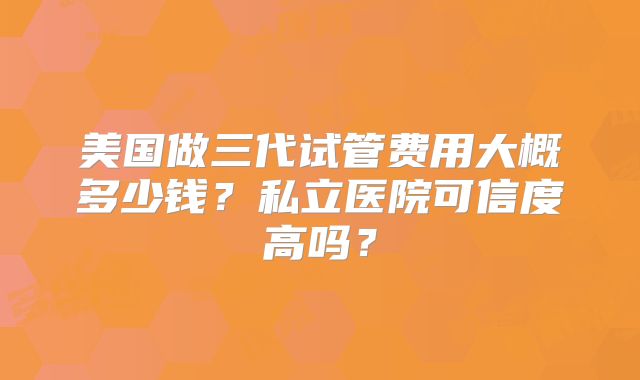 美国做三代试管费用大概多少钱?私立医院可信度高吗?