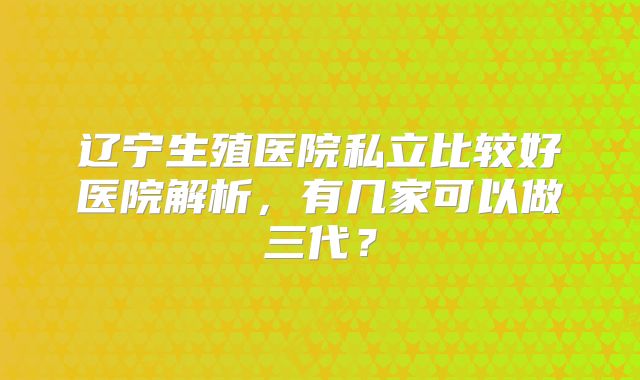 辽宁生殖医院私立比较好医院解析,有几家可以做三代?