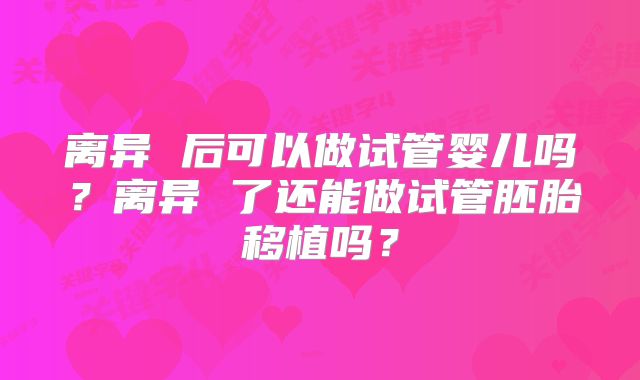 离异 后可以做试管婴儿吗？离异 了还能做试管胚胎移植吗？