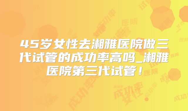 45岁女性去湘雅医院做三代试管的成功率高吗_湘雅医院第三代试管！