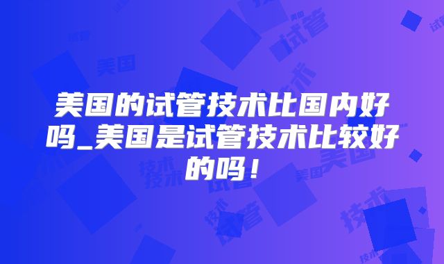 美国的试管技术比国内好吗_美国是试管技术比较好的吗！