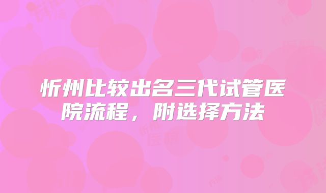 忻州比较出名三代试管医院流程，附选择方法