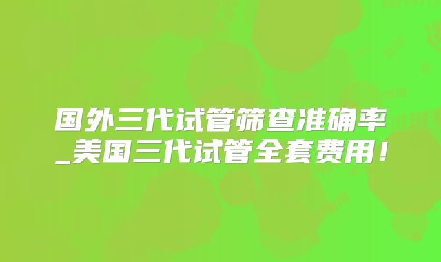 国外三代试管筛查准确率_美国三代试管全套费用！