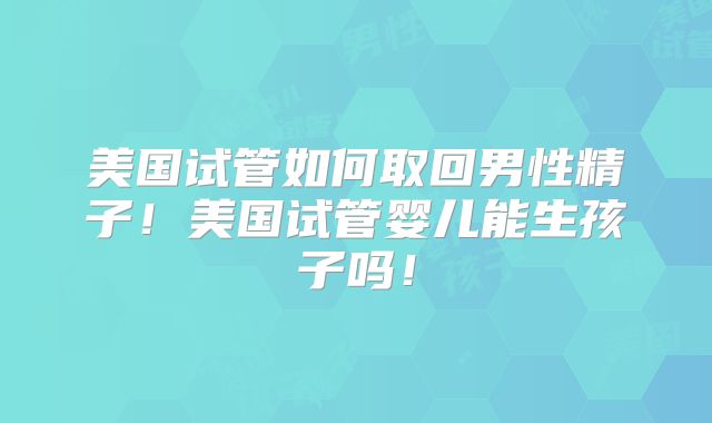 美国试管如何取回男性精子！美国试管婴儿能生孩子吗！